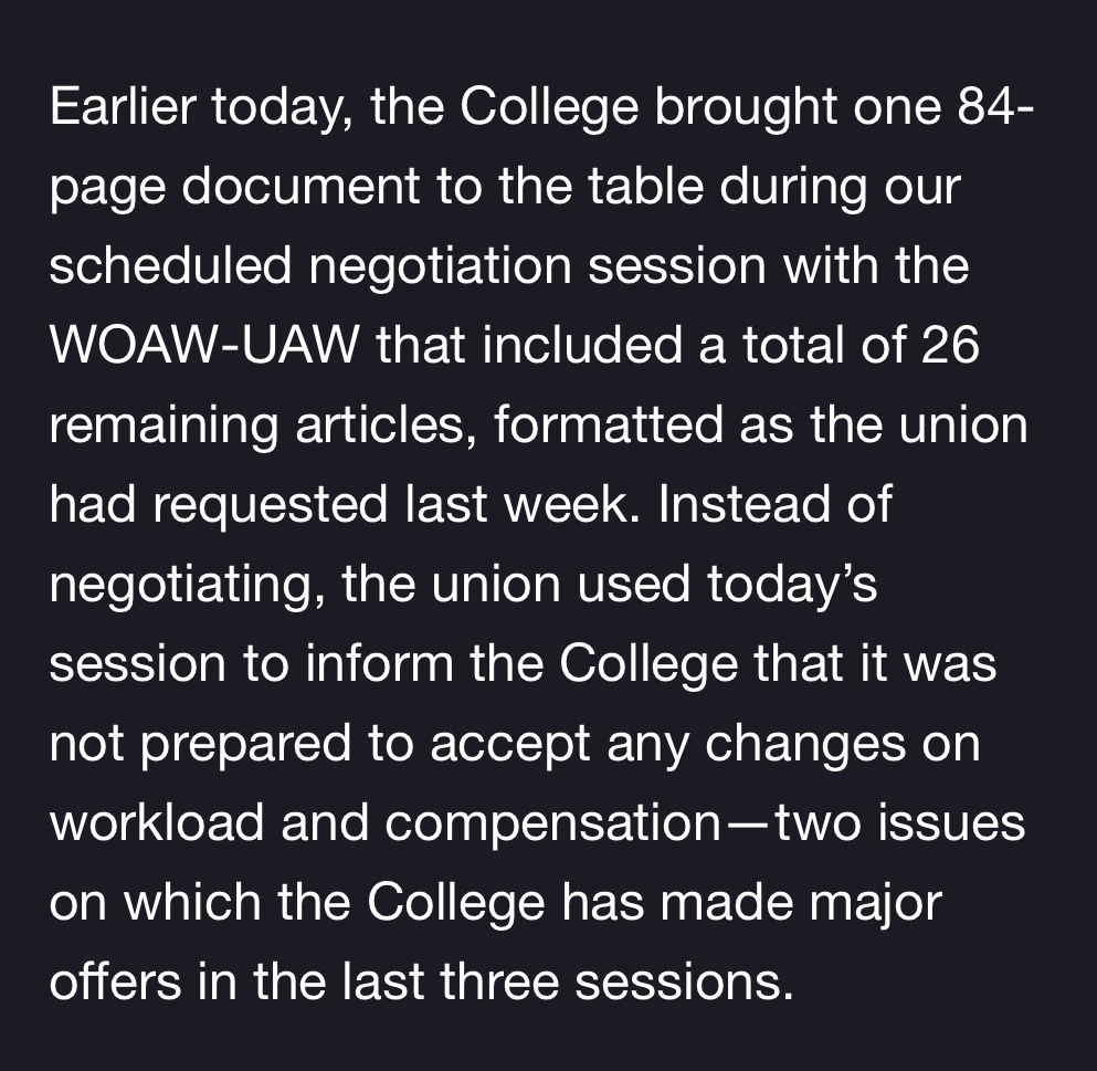 screenshot of email reading

Earlier today, the College brought one 84-page document to the table during our scheduled negotiation session with the WOAW-UAW that included a total of 26 remaining articles, formatted as the union had requested last week. Instead of negotiating, the union used today's session to inform the College that it was not prepared to accept any changes on workload and compensation two issues on which the College has made major offers in the last three sessions.