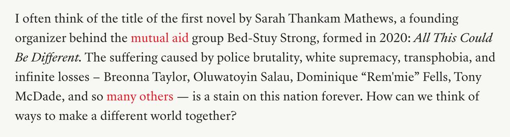 I often think of the title of the first novel by Sarah Thankam Mathews, a founding organizer behind the mutual aid group Bed-Stuy Strong, formed in 2020: All This Could Be Different. The suffering caused by police brutality, white supremacy, transphobia, and infinite losses – Breonna Taylor, Oluwatoyin Salau, Dominique “Rem'mie” Fells, Tony McDade, and so many others — is a stain on this nation forever. How can we think of ways to make a different world together?