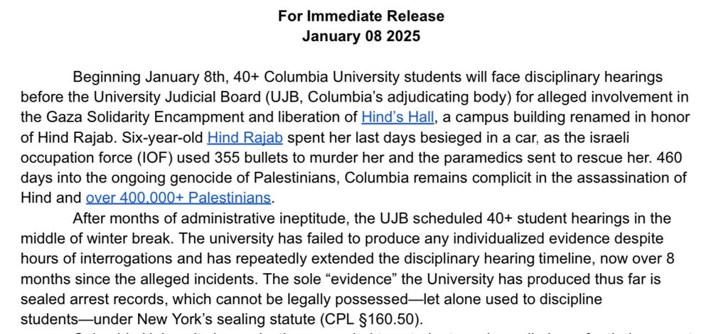 For Immediate Release
January 08 2025
Beginning January 8th, 40+ Columbia University students will face disciplinary hearings before the University Judicial Board (UJB, Columbia's adjudicating body) for alleged involvement in the Gaza Solidarity Encampment and liberation of Hind's Hall, a campus building renamed in honor of Hind Rajab. Six-year-old Hind Rajab spent her last days besieged in a car, as the israeli occupation force (IOF) used 355 bullets to murder her and the paramedics sent to rescue her. 460 days into the ongoing genocide of Palestinians, Columbia remains complicit in the assassination of Hind and ever 400.000+ Palestinians.
After months of administrative ineptitude, the UJB scheduled 40+ student hearings in the
middle of winter break. The university has failed to produce any individualized evidence despite hours of interrogations and has repeatedly extended the disciplinary hearing timeline, now over 8 months since the alleged incidents. The sole "evidence" the University has produced thus far is sealed arrest records, which cannot be legally possessed-let alone used to discipline students-under New York's sealing statute (CPL §160.50).
