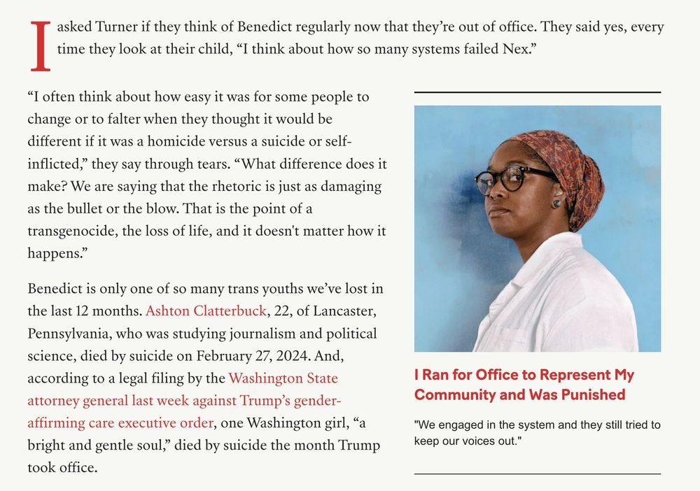 I asked Turner if they think of Benedict regularly now that they’re out of office. They said yes, every time they look at their child, “I think about how so many systems failed Nex.”

“I often think about how easy it was for some people to change or to falter when they thought it would be different if it was a homicide versus a suicide or self-inflicted,” they say through tears. “What difference does it make? We are saying that the rhetoric is just as damaging as the bullet or the blow. That is the point of a transgenocide, the loss of life, and it doesn't matter how it happens.”

Benedict is only one of so many trans youths we’ve lost in the last 12 months. Ashton Clatterbuck, 22, of Lancaster, Pennsylvania, who was studying journalism and political science, died by suicide on February 27, 2024. And, according to a legal filing by the Washington State attorney general last week against Trump’s gender-affirming care executive order, one Washington girl, “a bright and gentle soul,” died by suicide the month Trump took office.