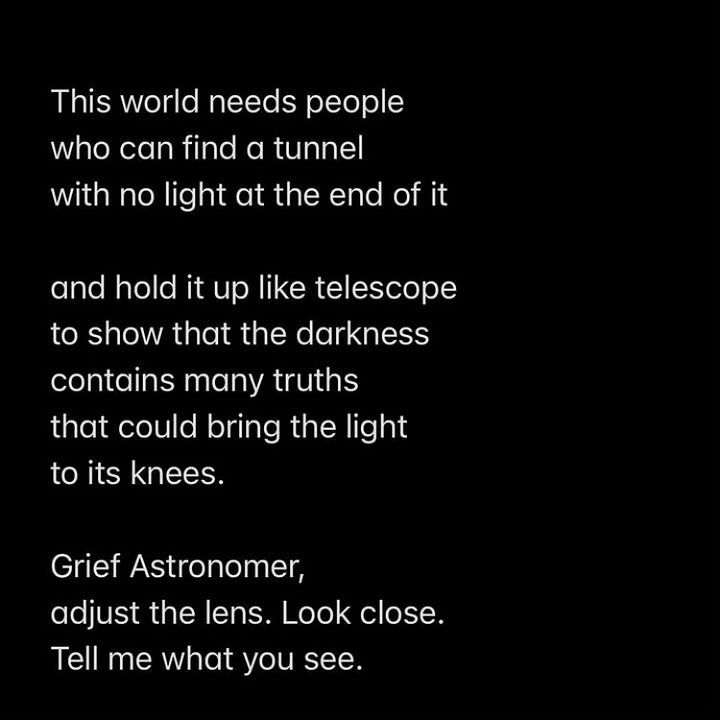 This world needs people who can find a tunnel with no light at the end of it and hold it up like a telescope to show that the darkness contains many truths that could bring the light to its knees. Grief Astronomer, adjust the lens. Look close. Tell me what you see.