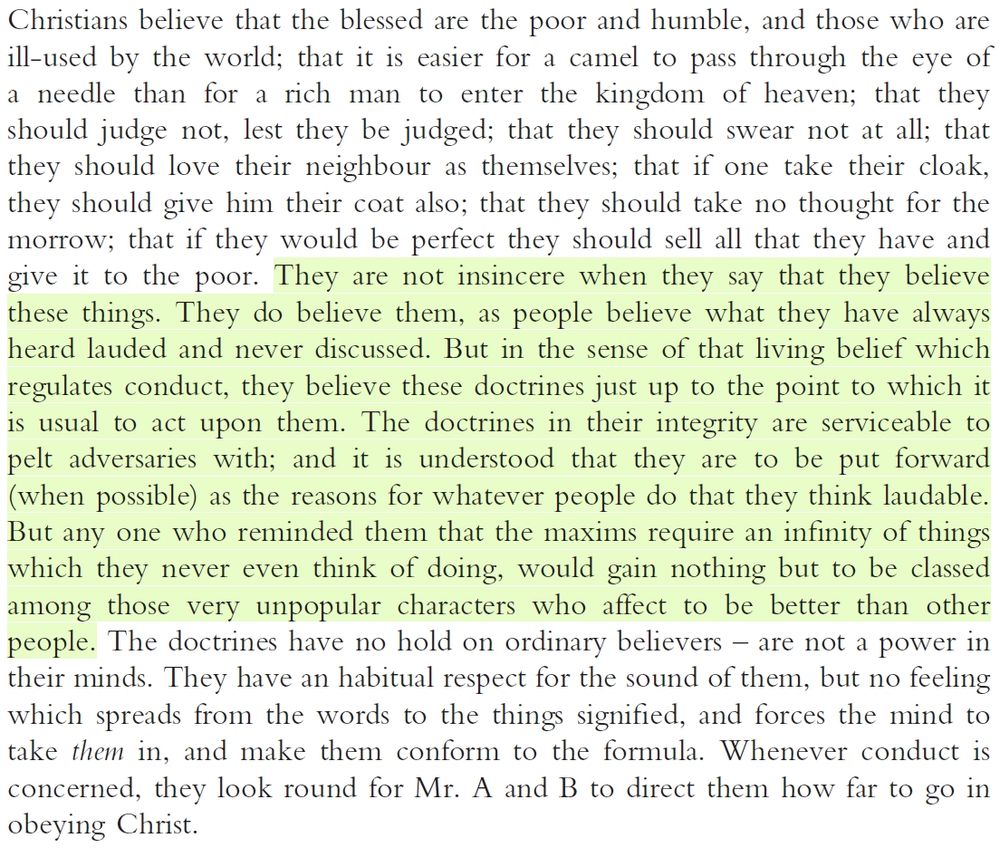 Christians believe that the blessed are the poor and humble, and those who are
ill-used by the world; that it is easier for a camel to pass through the eye of
a needle than for a rich man to enter the kingdom of heaven; that they
should judge not, lest they be judged; that they should swear not at all; that
they should love their neighbour as themselves; that if one take their cloak,
they should give him their coat also; that they should take no thought for the
morrow; that if they would be perfect they should sell all that they have and
give it to the poor. They are not insincere when they say that they believe
these things. They do believe them, as people believe what they have always
heard lauded and never discussed. But in the sense of that living belief which
regulates conduct, they believe these doctrines just up to the point to which it
is usual to act upon them. The doctrines in their integrity are serviceable to
pelt adversaries with; and it is understood that they are to be put forward
(when possible) as the reasons for whatever people do that they think laudable.
But any one who reminded them that the maxims require an infinity of things
which they never even think of doing, would gain nothing but to be classed
among those very unpopular characters who affect to be better than other
people. The doctrines have no hold on ordinary believers – are not a power in
their minds. They have an habitual respect for the sound of them, but no feeling
which spreads from the words to the things signified, and forces the mind to
take them in, and make them conform to the formula. Whenever conduct is
concerned, they look round for Mr. A and B to direct them how far to go in
obeying Christ.