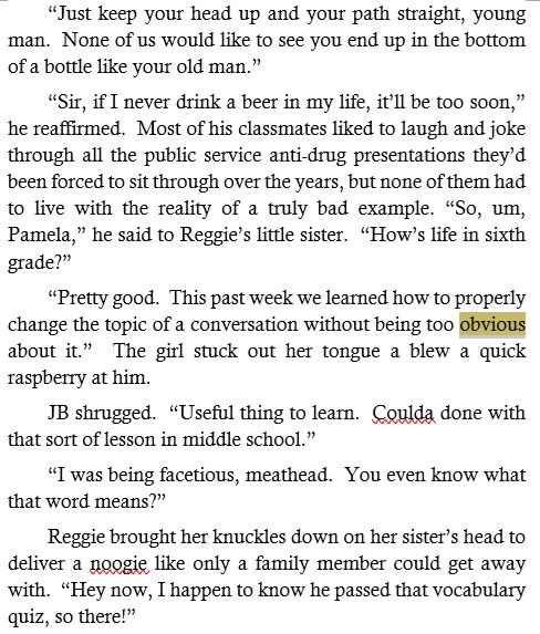 excerpt from "Monsters Among Us 1: Teenage Wasteland" by Michael Spearwater
the word 'obvious' is highlighted
---

	“Just keep your head up and your path straight, young man.  None of us would like to see you end up in the bottom of a bottle like your old man.”
	“Sir, if I never drink a beer in my life, it’ll be too soon,” he reaffirmed.  Most of his classmates liked to laugh and joke through all the public service anti-drug presentations they’d been forced to sit through over the years, but none of them had to live with the reality of a truly bad example. “So, um, Pamela,” he said to Reggie’s little sister.  “How’s life in sixth grade?”
	“Pretty good.  This past week we learned how to properly change the topic of a conversation without being too obvious about it.”  The girl stuck out her tongue a blew a quick raspberry at him.
	JB shrugged.  “Useful thing to learn.  Coulda done with that sort of lesson in middle school.”
	“I was being facetious, meathead.  You even know what that word means?”
	Reggie brought her knuckles down on her sister’s head to deliver a noogie like only a family member could get away with.  “Hey now, I happen to know he passed that vocabulary quiz, so there!”
