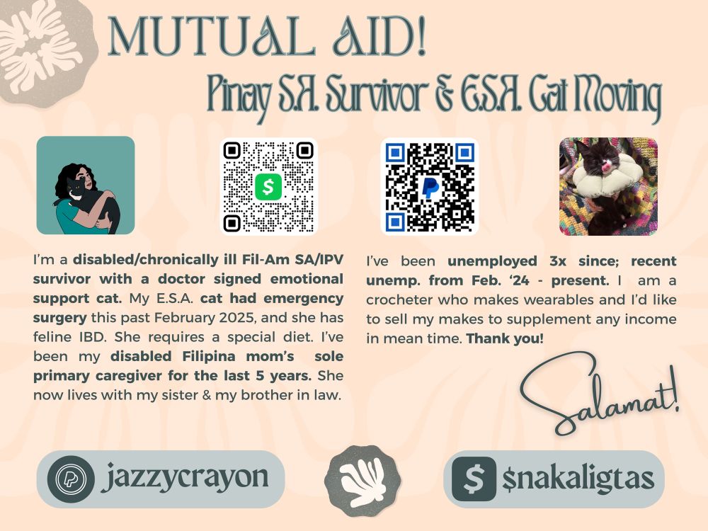 Poster with text and images. MUTUAL AID! 

This flyer contains 4 photos: 1) a vector art portrait of Bluesky & Twitter username Nakaligtas, a light skinned mixed race Filipina-American with dark wavy hair, eyebrows, eyes. She has a warm pink lip. She is 3/4 profile while holding her black and white tuxedo cat in her arms. 2) QR Code for CashApp username dollar symbol nakaligtas, if you can spare any money. 3) QR code for PayPal at the following link: https://paypal.me/jazzycrayon
4) Photo of username Nakaligtas’ cat wearing a pink cat recovery onesie to protect her surgical scar on her tummy. The cat also has a pastel green flower shaped neck pillow or soft collar. The cat is closing its eyes and her tongue is licking her snout.

Text reads: Pinay S.A. Survivor & E.S.A. Cat Moving!

I'm a disabled/chronically ill Filipino-American sexual assault and intimate partner violence survivor with a doctor signed emotional support cat. My cat had emergency surgery this past February 2025, and she has feline Irritable Bowel Disease. She requires a special diet. I've been my disabled Filipina mom's sole primary caregiver for the last 5 years. She now lives with my sister and my brother in law.

I've been unemployed 3x since; most recently from February 2024 to the present. I am a crocheter who makes wearables and I'd like to sell my makes to supplement any income in mean time. Thank you!

Salamat! [thank you in Tagalog]

https://paypal.me/jazzycrayon

CashApp username: $nakaligtas
