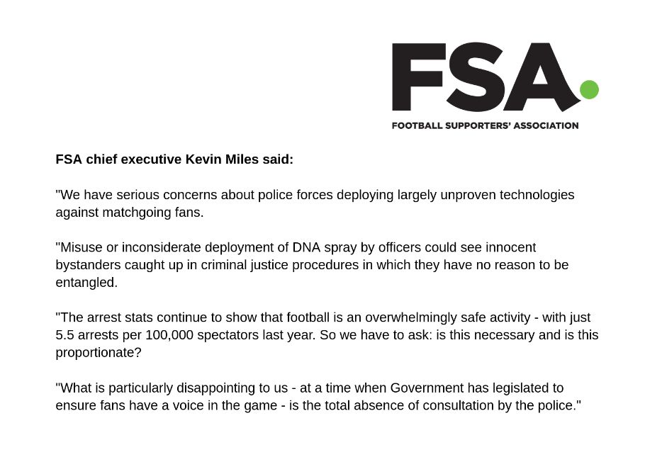 Chief executive of the FSA Kevin Miles issued the following statement: 

 “We have serious concerns about police forces deploying largely unproven technologies against matchgoing fans.

“Misuse or inconsiderate deployment of DNA spray by officers could see innocent bystanders caught up in criminal justice procedures in which they have no reason to be entangled.

“The arrest stats continue to show that football is an overwhelmingly safe activity – with just 5.5 arrests per 100,000 spectators last year. So we have to ask: is this necessary and is this proportionate?

“What is particularly disappointing to us – at a time when Government has legislated to ensure fans have a voice in the game – is the total absence of consultation by the police.”