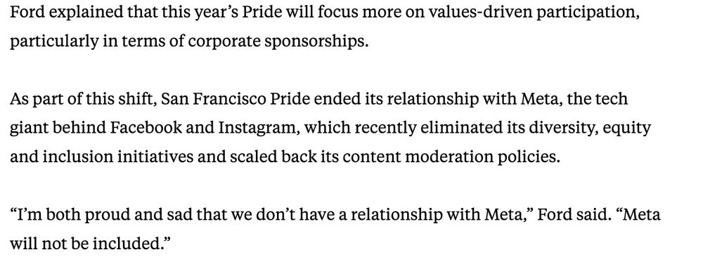 Screenshot of a SF Chronicle article that says the following: 

"Ford explained that this year’s Pride will focus more on values-driven participation, particularly in terms of corporate sponsorships. 

As part of this shift, San Francisco Pride ended its relationship with Meta, the tech giant behind Facebook and Instagram, which recently eliminated its diversity, equity and inclusion initiatives and scaled back its content moderation policies.

“I’m both proud and sad that we don’t have a relationship with Meta,” Ford said. “Meta will not be included.”"