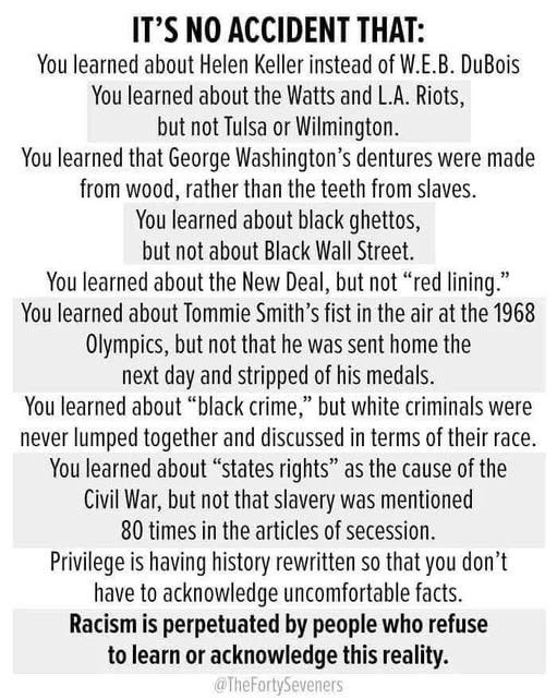 Picture with text that reads as follows:

It’s no accident that:
You learned about Helen Keller instead of W.E.B. DuBois You learned about the Watts and L.A. Riots, but not Tulsa or Wilmington.
You learned that George Washington's dentures were made from wood, rather than the teeth from slaves.
You learned about black ghettos, but not about Black Wall Street.
You learned about the New Deal, but not "red lining." You learned about Tommie Smith's fist in the air at the 1968 Olympics, but not that he was sent home the next day and stripped of his medals.
You learned about "black crime," but white criminals were never lumped together and discussed in terms of their race.
You learned about "states rights" as the cause of the Civil War, but not that slavery was mentioned 80 times in the articles of secession.
Privilege is having history rewritten so that you don't have to acknowledge uncomfortable facts.
Racism is perpetuated by people who refuse to learn or acknowledge this reality.
@TheFortySeveners