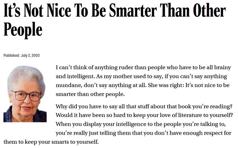 Screenshot of an Onion article from July 2nd, 2003: 'It's Not Nice To Be Smarter Than Other People'

I can’t think of anything ruder than people who have to be all brainy and intelligent. As my mother used to say, if you can’t say anything mundane, don’t say anything at all. She was right: It’s not nice to be smarter than other people.

Why did you have to say all that stuff about that book you’re reading? Would it have been so hard to keep your love of literature to yourself? When you display your intelligence to the people you’re talking to, you’re really just telling them that you don’t have enough respect for them to keep your smarts to yourself. 