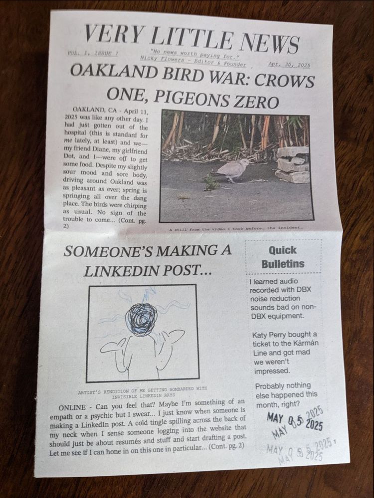 Front page of VERY LITTLE NEWS, Vol. 1, issue 7. 
"No news worth paying for" - Nicky Flowers, Editor & Founder.
Headlines include 'OAKLAND BIRD WAR: CROWS ONE, PIGEONS ZERO' and 'SOMEONE'S MAKING A LINKEDIN POST...'

Quick bulletins:
- I learned audio recorded with DBX noise reduction sounds bad on non-DBX equipment.
- Katy Perry bought a ticket to the Kármán Line and got mad we weren't impressed.
- Probably nothing else happened this month, right?

Dated May 05 2025.