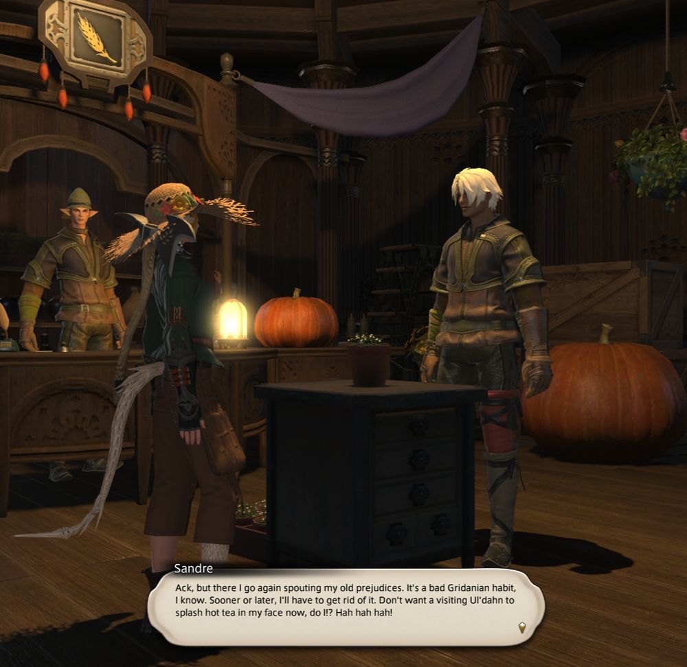 From the lv.25 Botanist job quest.
Sandre: "Ack, but there I go again spouting my prejudices. It's a bad Gridanian habit, I know. Sooner or later, I'll have to get rid of it. Don't want a visiting Ul'dahn to splash hot tea in my face, now, do I? Hah hah hah!"