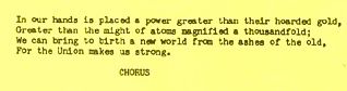 Lyrics from the final verse of Solidarity Forever:

In our hands is placed a power greater than their hoarded gold /
Greater than the might of atoms magnified a thousandfold /
We can bring to birth a new world from the ashes of the old, /
For the Union makes us strong.

CHORUS
Solidarity forever, solidarity forever!
Solidarity forever, for the Union makes us strong!