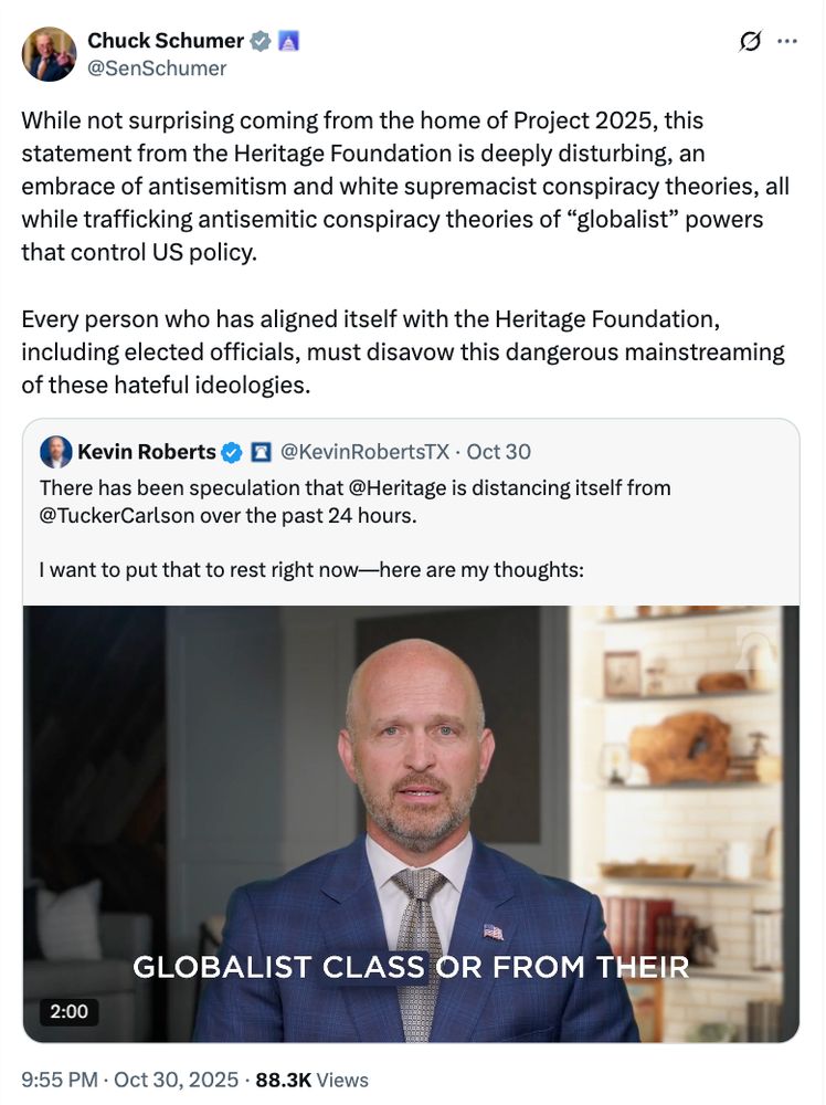 Senator Chuck Schumer's tweet says While not surprising coming from the home of Project 2025, this statement from the Heritage Foundation is deeply disturbing, an embrace of antisemitism and white supremacist conspiracy theories, all while trafficking antisemitic conspiracy theories of “globalist” powers that control US policy. Every person who has aligned itself with the Heritage Foundation, including elected officials, must disavow this dangerous mainstreaming of these hateful ideologies. It's a quote tweet of the Heritage Foundation President Kevin Roberts' tweet supporting Tucker Carlson and Nick Fuentes.