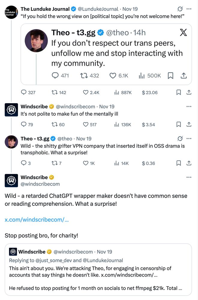 @LundukeJournal tweet, "'If you hold the wrong view on [political topic] you're not welcome here!'" with an image of an @theo tweet stating, "If you don't respect our trans peers, unfollow me and stop interacting with my community."

@windscribecom replies to @LundukeJournal with, "It's not polite to make fun of the mentally ill"

@theo replies to @windscribecom with, "Wild - the shitty grifter VPN company that inserted itself in OSS drama is transphobic. What a surprise!"

@windscribecom replies to @theo with, "Wild - a retarded ChatGPT wrapper maker doesn't have common sense or reading comprehension. What a surprise! [link] Stop posting bro, for charity!" The tweet linked in this reply is a @windscribecom tweet replying to someone saying, "This ain't about you. We're attacking Theo, for engaging in censorship of accounts that say things he doesn't like. [link] He refused to stop posting for 1 month on socials to net ffmpeg $21k..." This link is in reference to a previous @theo controversy, hence the "Stop posting bro, for charity!" line.
