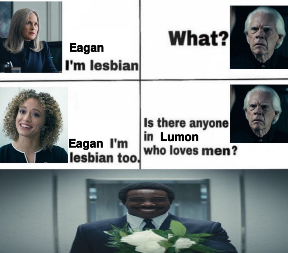 Ms. Cobel: "Eagan I'm lesbian"
Jame Eagan: "What?"
Natalie: "Eagan I'm lesbian too."
Jame Eagan: "Is there anyone in Lumon who loves men?"

A stretched picture of Mr. Milchick holding white flowers is shown.