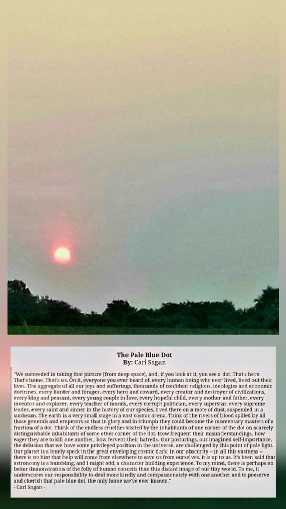 The Pale Blue Dot
By: Carl Sagan
We succeeded in taking that picture [from deep space], &, if you look at it, you see a dot. That's here. That's home. That's us. On it, everyone you ever heard of, every human being who ever lived, lived out their lives. The aggregate of all our joys & sufferings, thousands of confident religions, ideologies & economic doctrines, every hunter a& forager, every hero & coward, every creator and destroyer of civilizations, every king & peasant, every young couple in love, every hopeful child, every mother & father, every inventor & explorer, every teacher of morals, every corrupt politician, every superstar, every supreme leader, every saint and sinner in the history of our species, lived there on a mote of dust, suspended in a sunbeam. Earth is a very small stage in a vast cosmic arena. Think of the rivers of blood spilled by all those generals & emperors so that in glory & in triumph they could become the momentary masters of a fraction of a dot. Think of the endless cruelties visited by the inhabitants of one corner of the dot on scarcely distinguishable inhabitants of some other corner of the dot. How frequent their misunderstandings, how eager they are to kill one another, how fervent their hatreds. Our posturings, our imagined self-importance, the delusion that we have some privileged position in the universe, are challenged by this point of pale light. Our planet is a lonely speck in the great enveloping cosmic dark. In our obscurity - in all this vastness - there is no hint that help will come from elsewhere to save us from ourselves. It is up to us. It's been said that astronomy is a humbling, & I might add, a character building experience. To my mind, there is perhaps no better demonstration of the folly of human conceits than this distant image of our tiny world. It underscores our responsibility to deal more kindly & compassionately w/ one another & to preserve & cherish that pale blue dot, the only home we've ever known.


