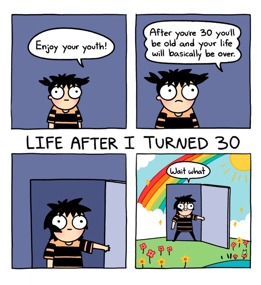 @SarahAnderson comic

Top two panels Sarah is young and and has a face of neutral uncertainty while being told:
"Enjoy your youth!"
"After you're 30 you'll be old and your life will basically be over."
Title: LIFE AFTER I TURNED 30
Bottom Left panel grown Sarah is opening a grey door of a grey structure 
Bottom right: pans out to reveal adult Sarah is entering a meadow with flowers and a rainbow
