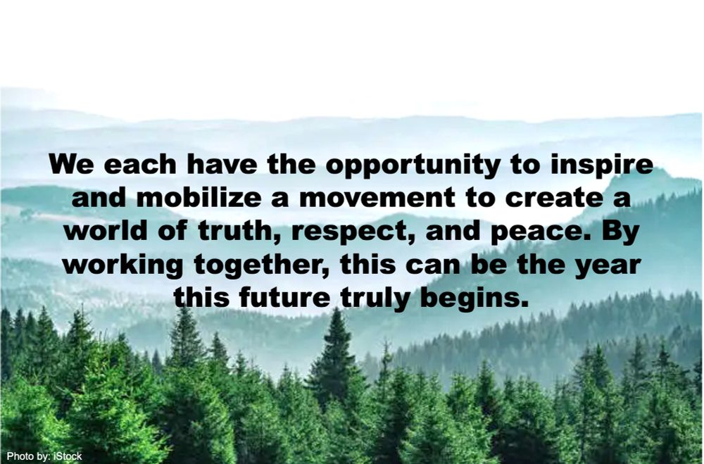 We each have the opportunity to inspire and mobilize a movement to create a world of truth, respect, and peace. By working together, this can be the year this future truly begins.
