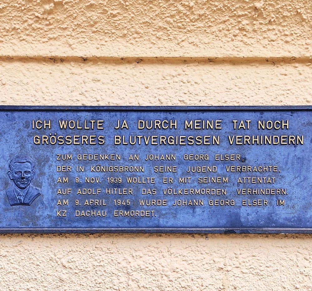 Metalltafel an der Hauswand der Georg-Elser-Gedenkstätte mit der Aufschrift:

ICH WOLLTE JA DURCH MEINE TAT NOCH GRÖSSERES BLUTVERGIESSEN VERHINDERN

ZUM GEDENKEN AN JOHANN GEORG ELSER DER IN KONIGSBRONN SEINE JUGEND VERBRACHTE. 
AM 8. NOV. 1939 WOLLTE ER MIT SEINEM ATTENTAT AUF ADOLF HITLER DAS VÖLKERMORDEN VERHINDERN.
AM 9. APRIL 1945 WURDE JOHANN GEORG ELSER IM KZ DACHAU ERMORDET.