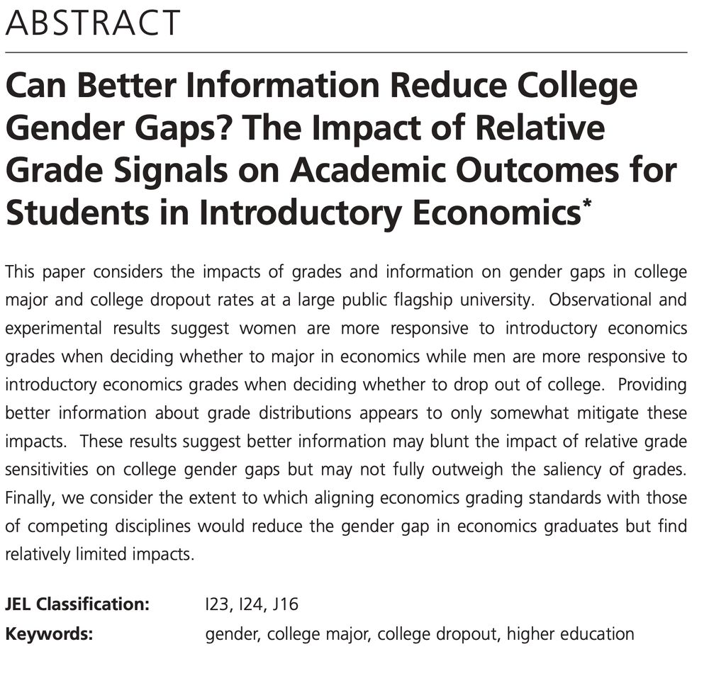ABSTRACT
IZA DP No. 18001 JULY 2025
Can Better Information Reduce College
Gender Gaps? The Impact of Relative
Grade Signals on Academic Outcomes for
Students in Introductory Economics*
This paper considers the impacts of grades and information on gender gaps in college
major and college dropout rates at a large public flagship university. Observational and
experimental results suggest women are more responsive to introductory economics
grades when deciding whether to major in economics while men are more responsive to
introductory economics grades when deciding whether to drop out of college. Providing
better information about grade distributions appears to only somewhat mitigate these
impacts. These results suggest better information may blunt the impact of relative grade
sensitivities on college gender gaps but may not fully outweigh the saliency of grades.
Finally, we consider the extent to which aligning economics grading standards with those
of competing disciplines would reduce the gender gap in economics graduates but find
relatively limited impacts.