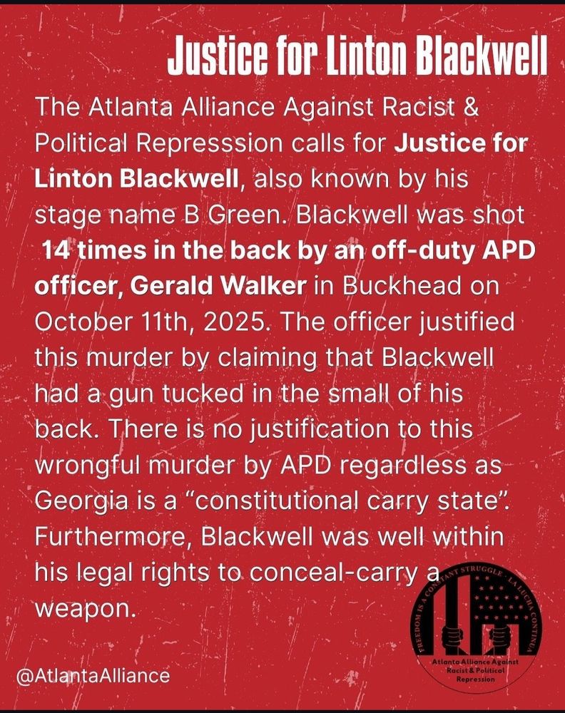 Justice for Linton Blackwell

The Atlanta Alliance Against Racist & Political Repression calls for Justice for Linton Blackwell, also known by his stage name B Green. Blackwell was shot 14 times in the back by an off-duty APD officer, Gerald Walker in Buckhead on October 11th, 2025. The officer justified this murder by claiming that Blackwell had a gun tucked in the small of his back. There is no justification to this wrongful murder by APD regardless as Georgia is a “constitutional carry state”. Furthermore, Blackwell was well within his legal rights to conceal-carry a weapon.

@AtlantaAlliance




