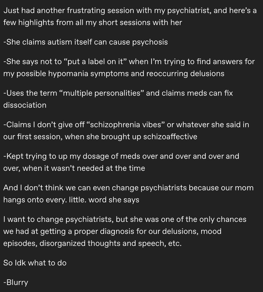 A tumblr post that reads:
“Just had another frustrating session with my psychiatrist, and here’s a few highlights from all my short sessions with her
-She claims autism itself can cause psychosis
-She says not to “put a label on it” when I’m trying to find answers for my possible hypomania symptoms and reoccurring delusions
-Uses the term “multiple personalities” and claims meds can fix dissociation
-Claims I don’t give off “schizophrenia vibes” or whatever she said in our first session, when she brought up schizoaffective
-Kept trying to up my dosage of meds over and over and over and over, when it wasn’t needed at the time
And I don’t think we can even change psychiatrists because our mom hangs onto every. little. word she says
I want to change psychiatrists, but she was one of the only chances we had at getting a proper diagnosis for our delusions, mood episodes, disorganized thoughts and speech, etc.
So Idk what to do
-Blurry”