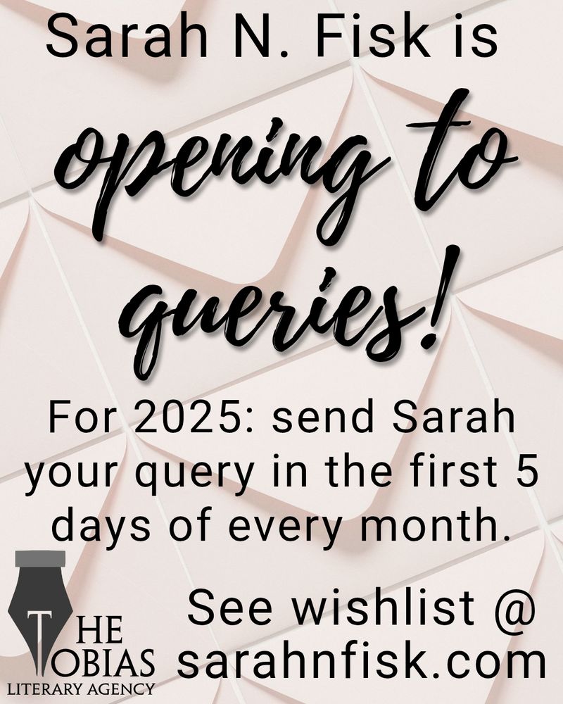 Sarah N. Fisk is
Opening to
queries

For 2025: send Sarah
your query in the first 5
days of every month.

See wishlist @
sarahnfisk.com

THE
TOBIAS
LITERARY AGENCY

