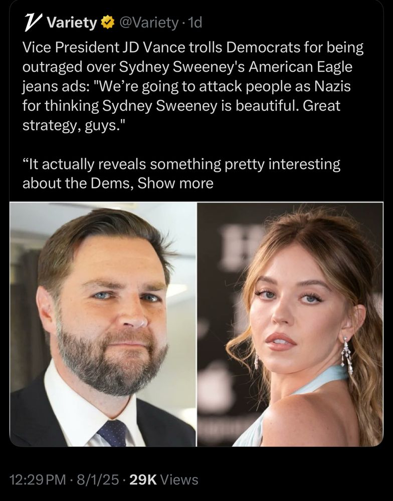 V Variety F
@Variety •1d
Vice President JD Vance trolls Democrats for being outraged over Sydney Sweeney's American Eagle jeans ads: "We're going to attack people as Nazis for thinking Sydney Sweeney is beautiful. Great strategy, guys."
"It actually reveals something pretty interesting about the Dems, Show more
12:29 PM • 8/1/25 • 29K Views