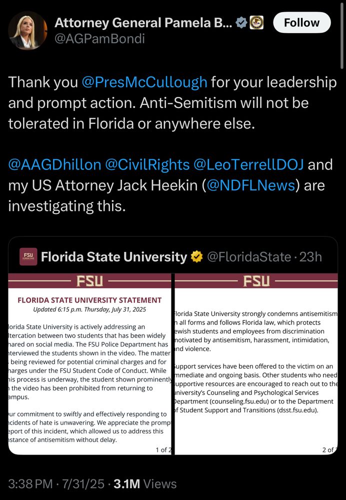 Attorney General Pamela B... &
@AGPamBondi
Follow
Thank you@PresMcCullough for your leadership and prompt action. Anti-Semitism will not be tolerated in Florida or anywhere else.
@AAGDhillon@CivilRights@LeoTerrellDOJ and
my US Attorney Jack Heekin (@NDFLNews) are investigating this.
FSU
Florida State University
@FloridaState • 23h
FSU -
FSU
FLORIDA STATE UNIVERSITY STATEMENT
Updated 6:15 p.m. Thursday, July 31, 2025
Florida State University strongly condemns antisemitism
lorida State University is actively addressing an
n all forms and follows Florida law, which protects ewish students and employees from discrimination
Iteration between two students that has been widely
motivated by antisemitism, harassment, intimidation,
nared on social media. The FSU Police Department has and violence.
nterviewed the students shown in the video. The matter being reviewed for potential criminal charges and for support services have been offered to the victim on an
harges under the FSU Student Code of Conduct. While mmediate and ongoing basis. Other students who need
his process is underway, the student shown prominently supportive resources are encouraged to reach out to the
n the video has been prohibited from returning to
university's Counseling and Psychological Services
ampus.
Department (counseling.fsu.edu) or to the Department of Student Support and Transitions (dsst.fsu.edu).
ur commitment to swiftly and effectively responding to ncidents of hate is unwavering. We appreciate the promp eport of this incident, which allowed us to address this stance of antisemitism without delay.
1 of 2
2 of 7
3:38 PM • 7/31/25 • 3.1M Views
