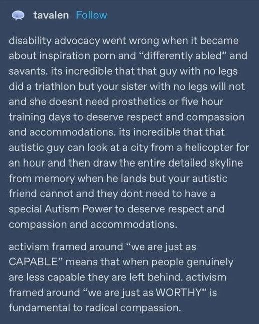 White text on blue background 

tavalen (poster’s name)

disability advocacy went wrong when it became about inspiration porn and "differently abled" and savants. its incredible that that guy with no legs did a triathlon but your sister with no legs will not and she doesnt need prosthetics or five hour training days to deserve respect and compassion and accommodations. its incredible that that autistic guy can look at a city from a helicopter for an hour and then draw the entire detailed skyline from memory when he lands but your autistic friend cannot and they dont need to have a special Autism Power to deserve respect and compassion and accommodations.
activism framed around "we are just as
CAPABLE" means that when people genuinely are less capable they are left behind. activism framed around "we are just as WORTHY" is fundamental to radical compassion.
