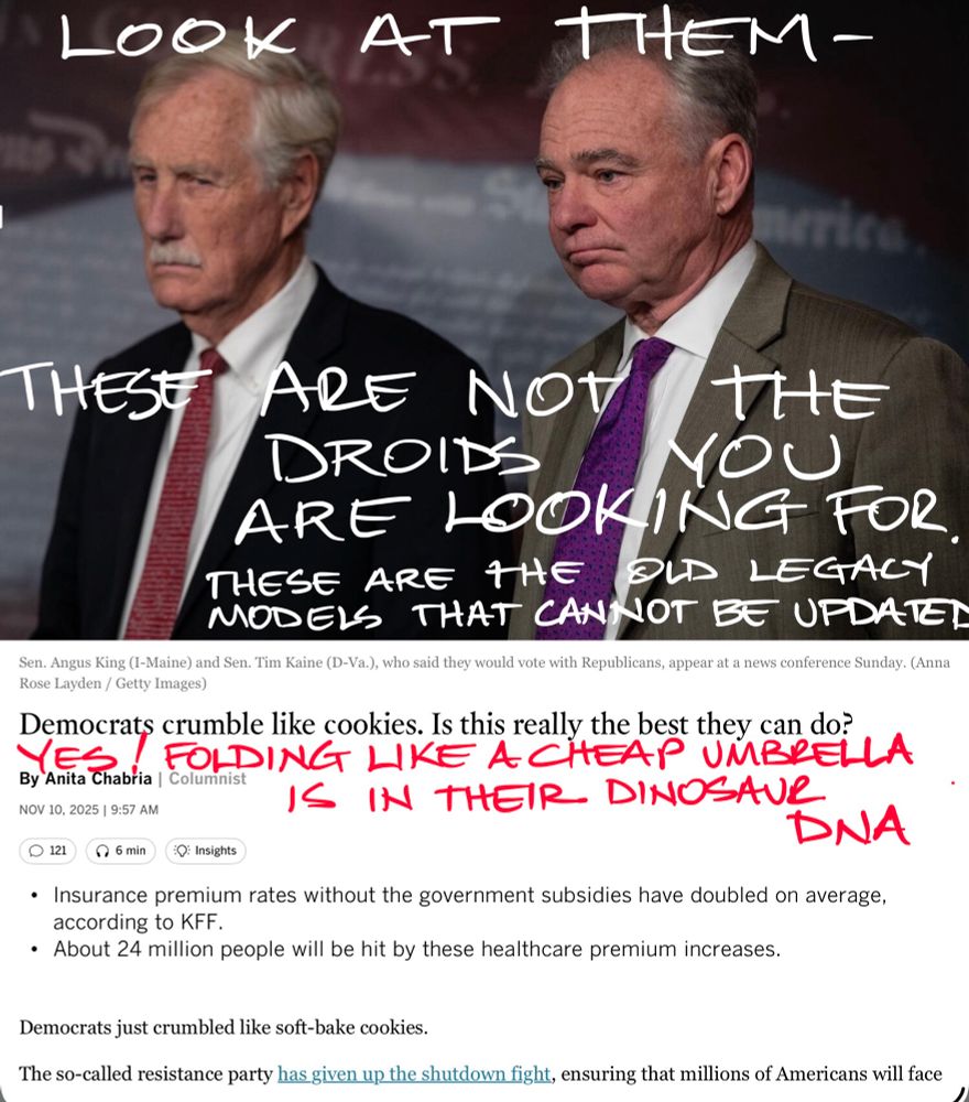 News photo of Senators King and Kaine looking dour with original headline reading “Democrats Crumble Like Cookies. Is This Really The Best They can Do?” Added handwritten headline text reads “Yes! Folding Like A Cheap Umbrella Is In Their Dinosaur DNA”
Handwritten text on photo reads “Look at them - these are not the droids you are looking for. These are the old legacy models that cannot be updated “