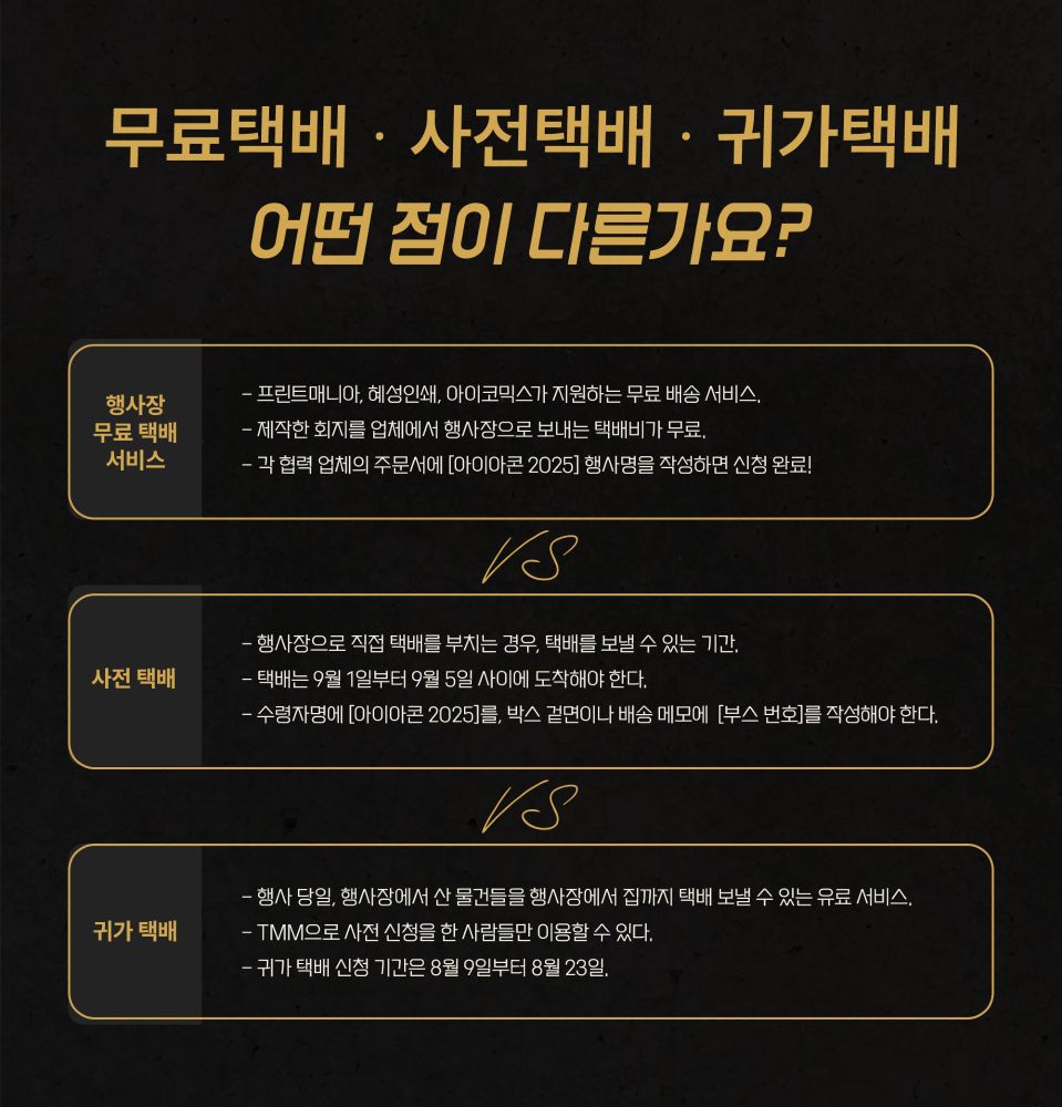 행사장 무료 택배는
- 몇몇 협력 업체가 지원하는 무료 배송 서비스.
- 업체에서 행사장까지 물품을 보내는 택배비가 무료.
- 각 협력 업체의 주문서에 [아이아콘 2025] 행사명을 작성하면, 업체 측에서 행사 당일 오전에 물건을 보낸다.



사전 택배는 
- 행사장으로 직접 택배를 부치는 경우, 택배를 보낼 수 있는 기간.
- 택배는 9월 1일부터 9월 5일 사이에 도착해야 한다.




귀가 택배는
- 행사 당일, 행사장에서 산 물건들을 행사장에서 집까지 택배를 보낼 수 있는 유료 서비스.
- 사전에 신청을 한 사람들만 이용할 수 있다.
- 귀가 택배 신청 기간은 8월 9일부터 8월 23일이다.