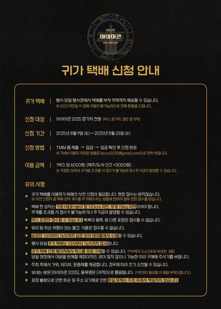아이아콘2025의 귀가 택배 신청 안내문이다.  
귀가 택배
신청 기간: 2025년 8월 6일~8월 23일 23시 59분
신청 대상: 아이아콘 2025 참가자 전원 (부스 참가자, 일반 참가자)
신청 방법: TMM 폼 제출 → 입금 → 입금 확인 후 신청 완료
이용 금액: 1박스 당 6000원. (제주/도서·산간 +3000원)

유의 사항
1. 사전 신청하신 분에 한해 이용 가능한 서비스입니다. 사전 신청을 했으나 택배 상자 개수를 추가해야 하는 분들에 한하여 일부 현장 접수를 받습니다.

2. 택배 한 상자는 가로+세로+높이 합 120cm 미만, 무게 15kg 미만이어야 합니다. 무게를 초과할 시 접수가 불가능하거나 추가금이 발생할 수 있습니다.

3. 박스 포장만 접수할 수 있습니다. 뽁뽁이 봉투, 비닐 포장지 등의 포장은 접수할 수 없습니다.

4. 유리 등 파손 위험이 있는 물건, 식품은 접수할 수 없습니다.

5. 송장은 13시부터 16시까지 입장 관리 테이블에서 수령할 수 있습니다.

6. 행사 당일 귀가 택배는 13시부터 16시까지 접수하며, 지정된 시간 외에는 접수가 어렵습니다.

7. 귀가 택배 신청 페이지에서 박스를 유료 신청할 수 있습니다. 판매 후 남은 여분의 박스를 당일 현장에서 판매할 예정이지만, 양이 많지 않으니 가능한 미리 구매해 주시기를 바랍니다.

8. 주최 측에서 가위, 테이프, 완충제를 제공합니다. 경우에 따라 조기 소진될 수 있습니다.

9. 보내는 분은 [아이아콘 2025], 품목명은 [서적]으로 통일됩니다.

10. 포장 불량으로 인한 파손 및 주소 오기재로 인한 분실 문제는 주최 측에서 책임지지 않습니다.