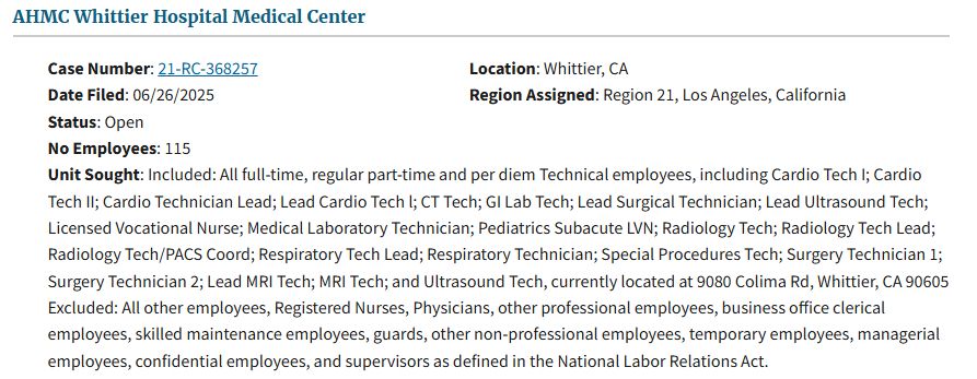 Pictured is a filing from the National Labor Relations Board website showing a petition for certification of a labor organization as the representative of a collective bargaining unit.  The employer is AHMC Whittier Hospital Medical Center located in Whittier, California.  There are 115 employees in the proposed bargaining unit made up of All full-time, regular part-time and per diem Technical employees, including Cardio Tech I; Cardio Tech II; Cardio Technician Lead; Lead Cardio Tech l; CT Tech; GI Lab Tech; Lead Surgical Technician; Lead Ultrasound Tech; Licensed Vocational Nurse; Medical Laboratory Technician; Pediatrics Subacute LVN; Radiology Tech; Radiology Tech Lead; Radiology Tech/PACS Coord; Respiratory Tech Lead; Respiratory Technician; Special Procedures Tech; Surgery Technician 1; Surgery Technician 2; Lead MRI Tech; MRI Tech; and Ultrasound Tech, currently located at 9080 Colima Rd, Whittier, CA 90605