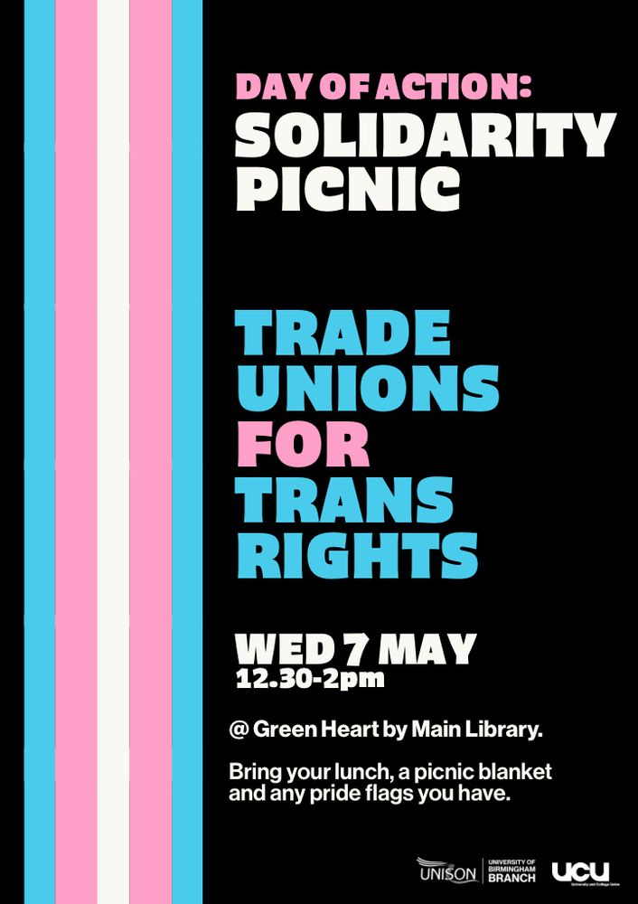 Day of Action: Solidarity Picnic. Trade Unions for Trans Rights. Wednesday 7th May 12:30-2pm at the Green Heart by the Main Library. Bring your lunch, a picnic blanket and any pride flags you have. Unison University of Birmingham Branch and UCU. 