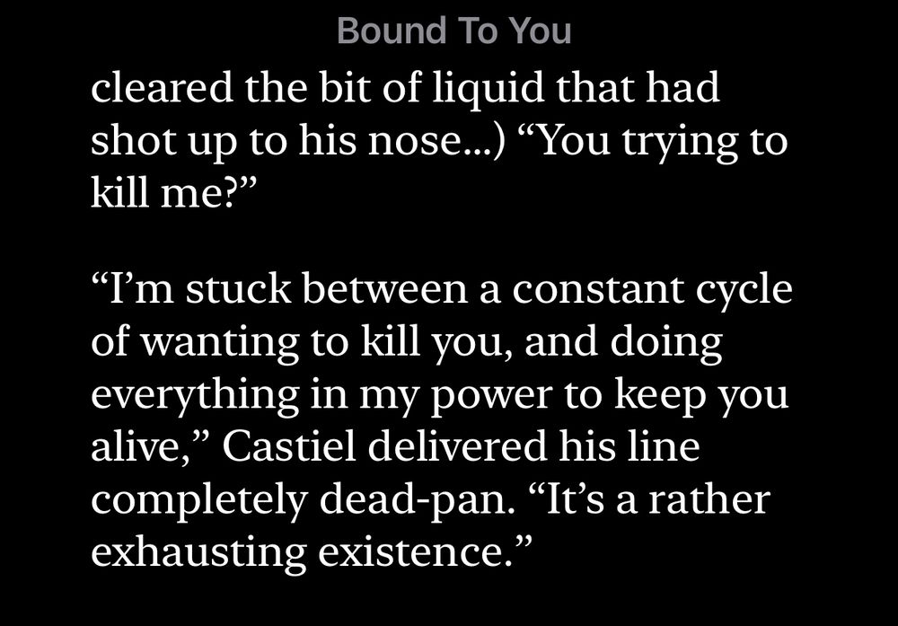 A screenshot from an ebook download of Bound to you, a destiel fan fiction by Chipper99.  There is a partial sentence from the previous page that ends (Dean speaking after snorting beer out of his nose in surprise) “You trying to kill me?”

Then Cas
“I’m stuck between a constant cycle of wanting to kill you, and doing everything in my power to keep you alive,” Castiel delivered his line completely deadpan. “It’s a rather exhausting existence.”