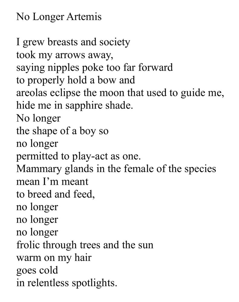 image of No Longer Artemis by Saralyn Caine
start poem:

I grew breasts and society
took my arrows away, 
saying nipples poke too far forward
to properly hold a bow and
areolas eclipse the moon that used to guide me,
hide me in sapphire shade.
No longer 
the shape of a boy so
no longer
permitted to play-act as one.
Mammary glands in the female of the species
mean I’m meant 
to breed and feed,
no longer 
no longer 
no longer
frolic through trees and the sun
warm on my hair
goes cold 
in relentless spotlights.