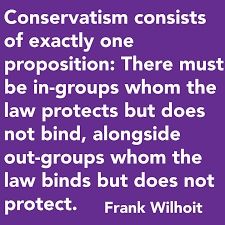 Conservatism consists of exactly one proposition, to wit: There must be in-groups whom the law protects but does not bind, alongside out-groups whom the law binds but does not protect. - Wilhoit's Law 