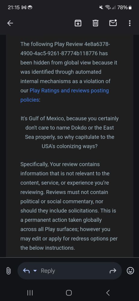 A screenshot of an email stating: "The following Play Review 4e8a6378-4900-4ac5-9261-87774b118776 has been hidden from global view because it was identified through automated internal mechanisms as a violation of our Play Ratings and reviews posting policies:

It's Gulf of Mexico, because you certainly don't care to name Dokdo or the East Sea properly, so why capitulate to the USA's colonizing ways?

Specifically, Your review contains information that is not relevant to the content, service, or experience you’re reviewing. Reviews must not contain political or social commentary, nor should they include solicitations. This is a permanent action taken globally across all Play surfaces; however you may edit or apply for redress options per the below instructions."