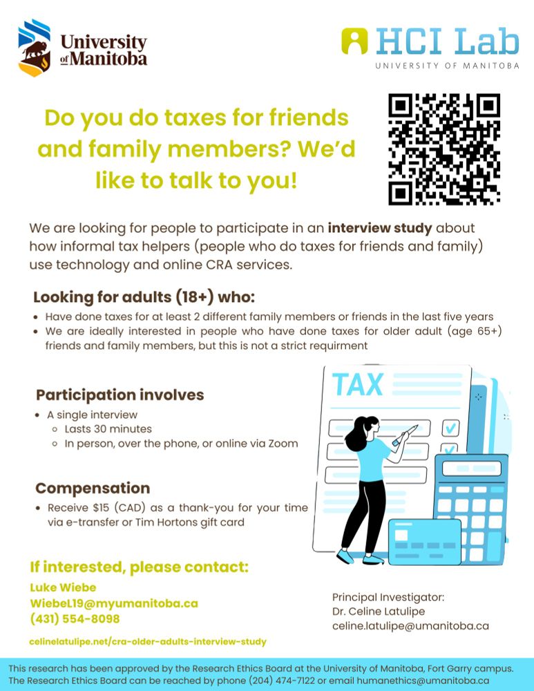 This is a research poster with a logo for the University of Manitoba and the HCILab at the top. The title of the poster says: "Do you do taxes for friends and family members? We'd like to talk to you!" There is a QR code that when scanned links to the following URL: https://celinelatulipe.net/cra-older-adults-interview-study/
Under that is text that says: "We are looking for people to participate in an interview study about how informal tax helpers (people who do taxes for friends and family) use technology and online CRA services. Looking for adults (18+) who: Have done taxes for at least 2 different family members or friends in the last 5 years. We are ideally interested in talking to people who have done taxes for older adult (age 65+) friends and family members, but this is not a strict requirement. Participation involves: a single interview that lasts 30 minutes, in person, over the phone, or online via Zoom. Compensation: Receive $15 (CAD) as a thank-you for your time via e-transfer or Tim Hortons gift card. If interested, please contact: Luke Wiebe, Wiebel19@myumanitoba.ca, 431-554-8098 or Principal Investigator Dr. Celine Latulipe celine.latulipe@umanitoba.ca. This research has been approved by the Research Ethics Board at the University of Manitoba, Fort Garry campus. The Research Ethics Board can be reached by phone (204) 474-7122 or email: humanethics@umanitoba.ca"