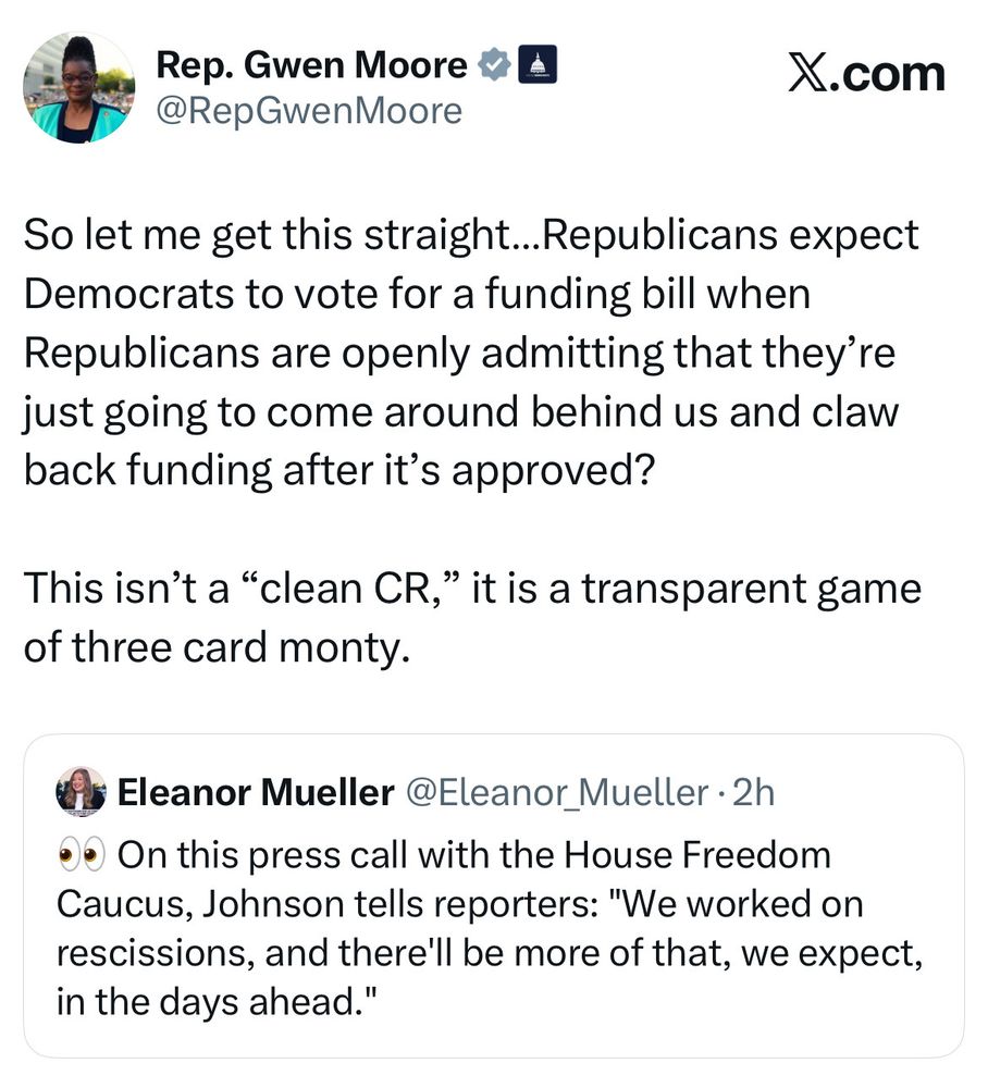 Rep. Gwen Moore on X.com: 

So let me get this straight ... Republicans expect
Democrats to vote for a funding bill when
Republicans are openly admitting that they're
just going to come around behind us and claw
back funding after it's approved?

This isn't a "clean CR," it is a transparent game
of three card monty.

She's quote tweeting Eleanor Mueller who wrote: 
On this press call with the House Freedom
Caucus, Johnson tells reporters: "We worked on
rescissions, and there'll be more of that, we expect,
in the days ahead."