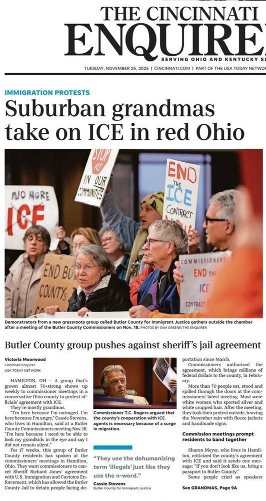 Cover of the cincinnati enquirer

Headline reads: Suburban grandmas take on ICE in red Ohio

Over a photo of older looking white woman. The caption reads: Demonstrators from a new grassroots group called Butler County for Immigrant Justice gathers outside the chamber after a meeting of the Butler county commissioners on Nov 18 Photos by  REHE CHOU KER

Victoria Moorwood

HAMILTON, OH - A group that's grown almost 70-strong shows up weekly to commissioner meetings in a conservative Ohio county to protest officials agreement with ICE.
They re mostly grandmas.
"I'm here because I'm outraged. I'm here because I'm angry," Cassie Stevens, who lives in Hamilton, said at a Butler County Commissioners meeting Nov. 18.
*I'm here because I need to be able to look my grandkids in the eye and say 1| did not remain silent."
For 17 weeks, this group of Butler County residents has spoken at the commissioners meetings in Hamilton, Ohio. They want commissioners to cancel Sheriff Richard Jones agreement with U.S. Immigration and Customs En-forcement, which has allowed the Butler County Jail to detain people facing de-
reactar cotars to the county, in reoru ary.
More than 70 people sat, stood and spilled through the doors at the commissioners latest meeting. Most were white women who sported silver and white cropped hair. After the meeting,
Commissioner T.C. Rogers argued that the county's cooperation with ICE agents is necessary because of a surge in migration.
they took their protest outside, braving the November rain with fleece jackets and handmade signs.
Commission meetings prompt residents to band together
Sharon Meyer, who lives in Hamil-
"They use the dehumanizing term 'illegals' just like they use the n-word."
ton, criticized the county's agreement with ICE and said it sends one mes-sage: "If you don't look like us, bring a passport to Butler County."
Some people cried as speakers
Butler County for immigrant Justice
See GRANDMAS, Page 9A