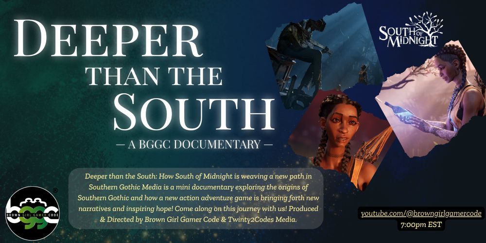 Title: Deeper than the South: A BGGC Documentary 

Deeper than the south: How South of Midnight is weaving a new path in Southern Gothic media is a mini documentary exploring the origins of Southern Gothic and how a new action adventure game is bringing forth new narratives and inspiring hope! Come along on this journey with us! Produced and directed by BrownGirlGamerCode and Twinty2Codes Media. 