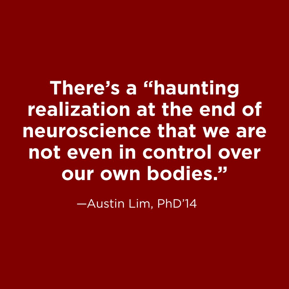 White text on maroon background: There’s a “haunting realization at the end of neuroscience that we are not even in control over our own bodies.” —Austin Lim, PhD’14