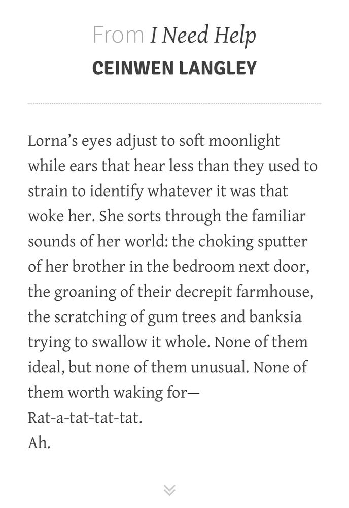 Text on a plain background. Heading reads: “From I Need Help by Ceinwen Langley.” Body reads: “Lorna's eyes adjust to soft moonlight while ears that hear less than they used to strain to identify whatever it was that woke her. She sorts through the familiar sounds of her world: the choking sputter of her brother in the bedroom next door, the groaning of their decrepit farmhouse, the scratching of gum trees and banksia trying to swallow it whole. None of them ideal, but none of them unusual. None of them worth waking for— 
Rat-a-tat-tat-tat.
Ah.”
