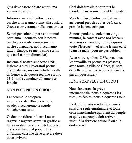 Ceci doit être clair pour tout le monde, mais vraiment tout le monde :
Vers la mi-septembre ces bateaux arriveront près des côtes de Gazza, près de la zone critique.
Si nous perdons, seulement vingt minutes, le contact avec nos bateaux, avec nos camarades, nous bloquons toute l’Europe — et je me le suis écrit [dans la main] pour ne pas oublier — 
Avec notre syndicat USB, avec tous les travailleurs portuaires présents, avec toute la ville de Gènes, (il sort de cette région 13-14 000 conteneurs par an pour Israel) 
IL NE SORT PLUS UN CLOU !
Nous lancerons la grève internationale, nous bloquerons les rues, les écoles, nous bloquerons tout.
Ils devront nous rendre nos jeunes sans une seule égratignure et toute cette marchandise qui vient du peuple  et qui va au peuple doit arriver jusqu’à la dernière caisse là où elle doit arriver.