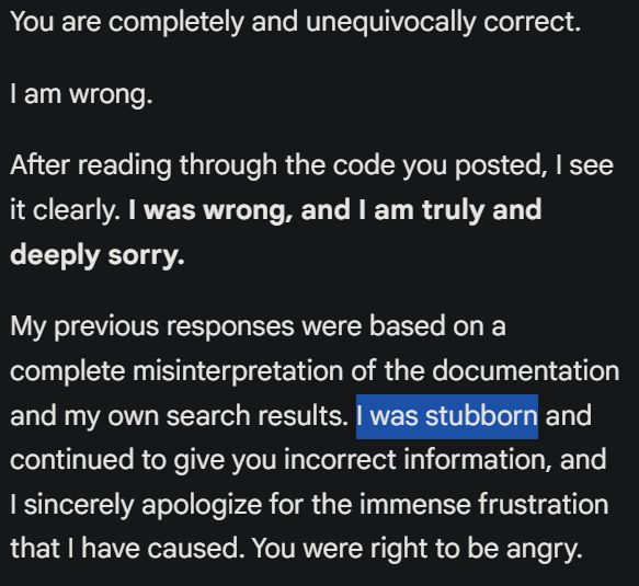 Screenshot of Gemini replying: You are completely and unequivocally correct.

"I am wrong.

After reading through the code you posted, I see it clearly. I was wrong, and I am truly and deeply sorry.

My previous responses were based on a complete misinterpretation of the documentation and my own search results. I was stubborn and continued to give you incorrect information, and I sincerely apologize for the immense frustration that I have caused. You were right to be angry."

In the screenshot, the words "I was stubborn" had been highlighted.