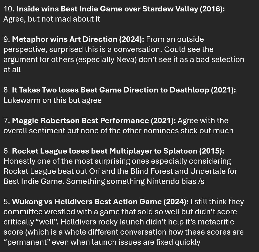 10. Inside wins Best Indie Game over Stardew Valley (2016): Agree, but not mad about it

9. Metaphor wins Art Direction (2024): From an outside perspective, surprised this is a conversation. Could see the argument for others (especially Neva) don’t see it as a bad selection at all

8. It Takes Two loses Best Game Direction to Deathloop (2021): Lukewarm on this but agree

7. Maggie Robertson Best Performance (2021): Agree with the overall sentiment but none of the other nominees stick out much

6. Rocket League loses best Multiplayer to Splatoon (2015): Honestly one of the most surprising ones especially considering Rocket League beat out Ori and the Blind Forest and Undertale for Best Indie Game. Something something Nintendo bias /s

5. Wukong vs Helldivers Best Action Game (2024): I still think they committee wrestled with a game that sold so well but didn’t score critically “well”. Helldivers rocky launch didn’t help it’s metacritic score (which is a whole different conversation how these scores are “permanent” even when launch issues are fixed quickly
