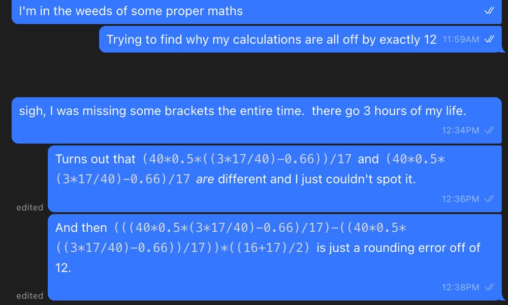 Trying to find why my calculations are all off by exactly 12

sigh, I was missing some brackets the entire time.  there go 3 hours of my life.

Turns out that (40*0.5*((3*17/40)-0.66))/17 and (40*0.5*(3*17/40)-0.66)/17 are different and I just couldn't spot it.


And then (((40*0.5*(3*17/40)-0.66)/17)-((40*0.5*((3*17/40)-0.66))/17))*((16+17)/2) is just a rounding error off of 12.