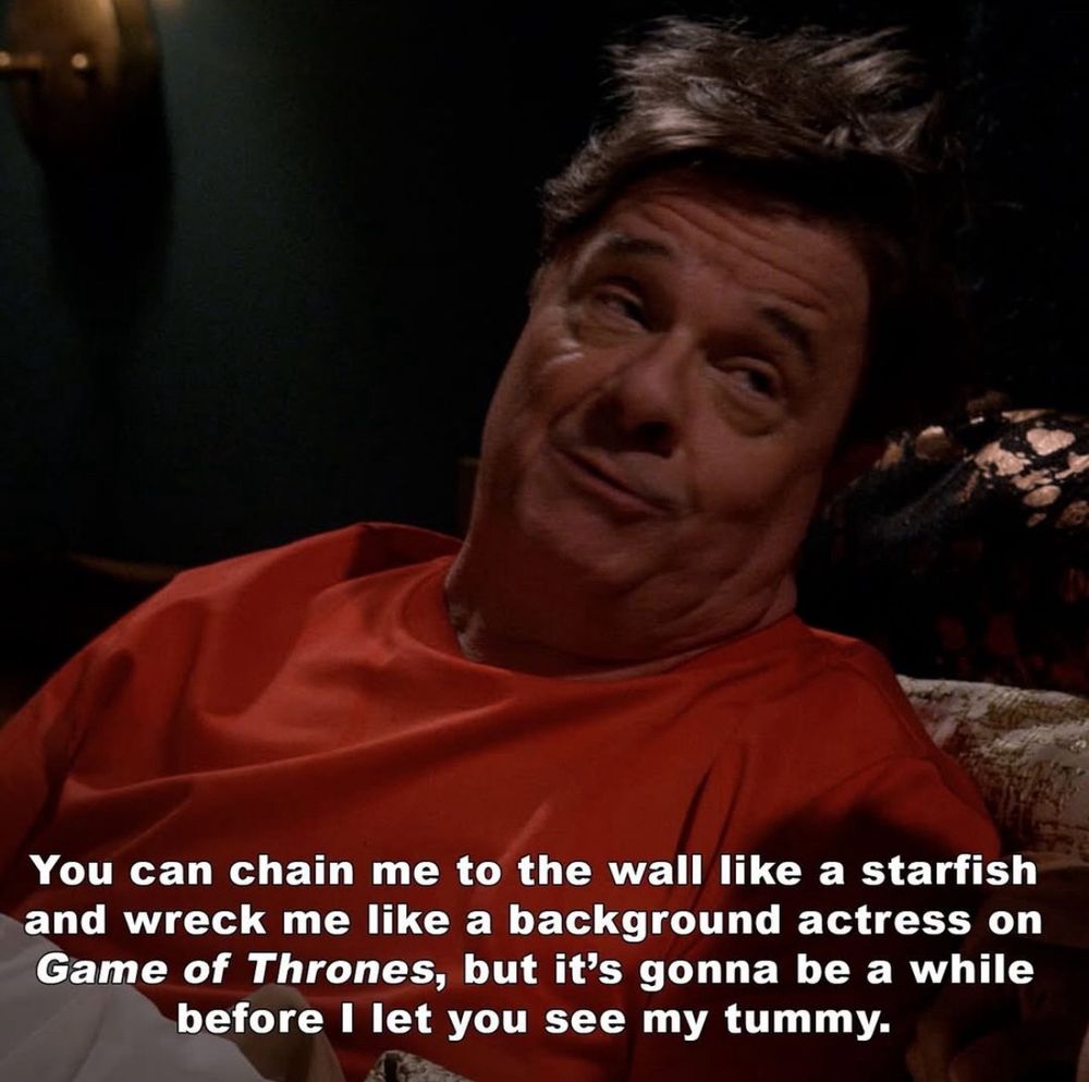 Nathan Lane in Mid-Century Modern.
"You can chain me to the wall like a starfish and wreck me like a background actress on Game of Thrones, but it's gonna be a while before I let you see my tummy."