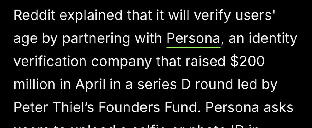 “Reddit explained that it will verify users' age by partnering with Persona, an identity verification company that raised $200 million in April in a series D round led by Peter Thiel's Founders Fund.”